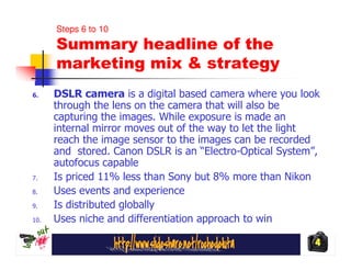 Steps 6 to 10
      Summary headline of the
      marketing mix & strategy
6.    DSLR camera is a digital based camera where you look
      through the lens on the camera that will also be
      capturing the images. While exposure is made an
      internal mirror moves out of the way to let the light
      reach the image sensor to the images can be recorded
      and stored. Canon DSLR is an “Electro-Optical System”,
      autofocus capable
7.    Is priced 11% less than Sony but 8% more than Nikon
8.    Uses events and experience
9.    Is distributed globally
10.   Uses niche and differentiation approach to win

                                                           4
 