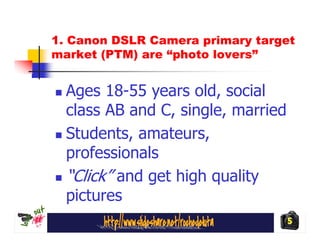 1. Canon DSLR Camera primary target
market (PTM) are “photo lovers”


  Ages 18-55 years old, social
  class AB and C, single, married
  Students, amateurs,
  professionals
  “Click” and get high quality
  pictures
                                    5
 