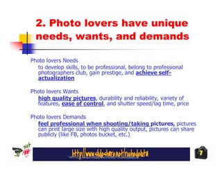 2. Photo lovers have unique
  needs, wants, and demands

Photo lovers Needs
  to develop skills, to be professional, belong to professional
  photographers club, gain prestige, and achieve self-
  actualization

Photo lovers Wants
  high quality pictures, durability and reliability, variety of
  features, ease of control, and shutter speed/lag time, price

Photo lovers Demands
  feel professional when shooting/taking pictures, pictures
  can print large size with high quality output, pictures can share
  publicly (like FB, photos bucket, etc.)


                                                                      7
 