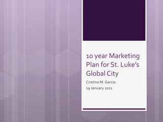 10 year Marketing Plan for St. Luke’s Global City Cristina M. Garcia 19 January 2011 