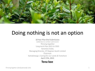 Doing nothing is not an option
10 Year Plan Oral Submission
(addendum to written submission)
Thriving together
Long-term Plan 2015 to 2025
Karamea Insley
Managing Director, 37 Degrees South Limited
Chairman
Kaitiakitanga | Caring for our Lands & Foreshore
April 17th, 2015
1
Tena koe
Thriving together (whakawhanake tahi)
 