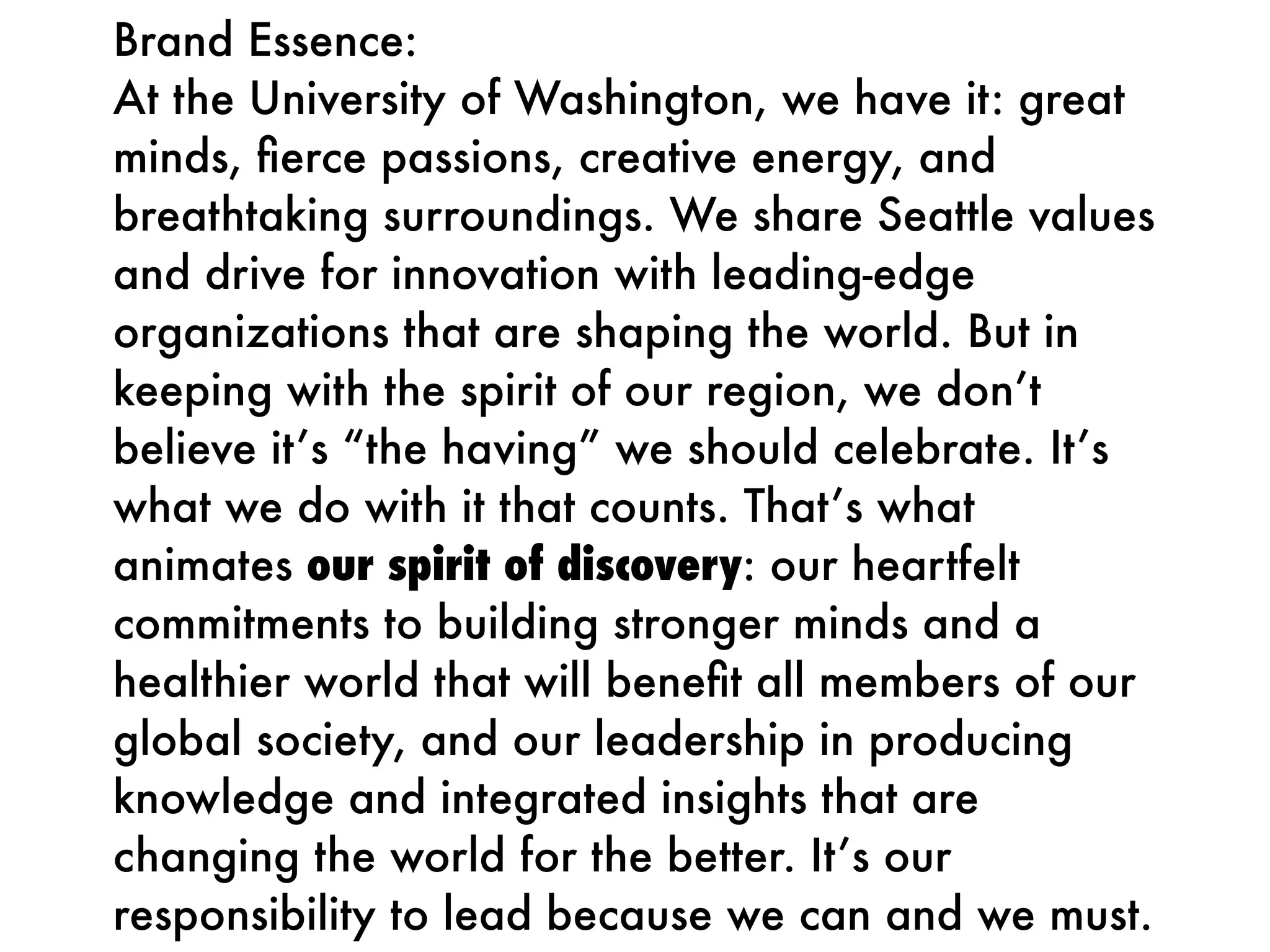 Brand Essence:
At the University of Washington, we have it: great
minds, ﬁerce passions, creative energy, and
breathtaking surroundings. We share Seattle values
and drive for innovation with leading-edge
organizations that are shaping the world. But in
keeping with the spirit of our region, we don’t
believe it’s “the having” we should celebrate. It’s
what we do with it that counts. That’s what
animates our spirit of discovery: our heartfelt
commitments to building stronger minds and a
healthier world that will beneﬁt all members of our
global society, and our leadership in producing
knowledge and integrated insights that are
changing the world for the better. It’s our
responsibility to lead because we can and we must.
 
