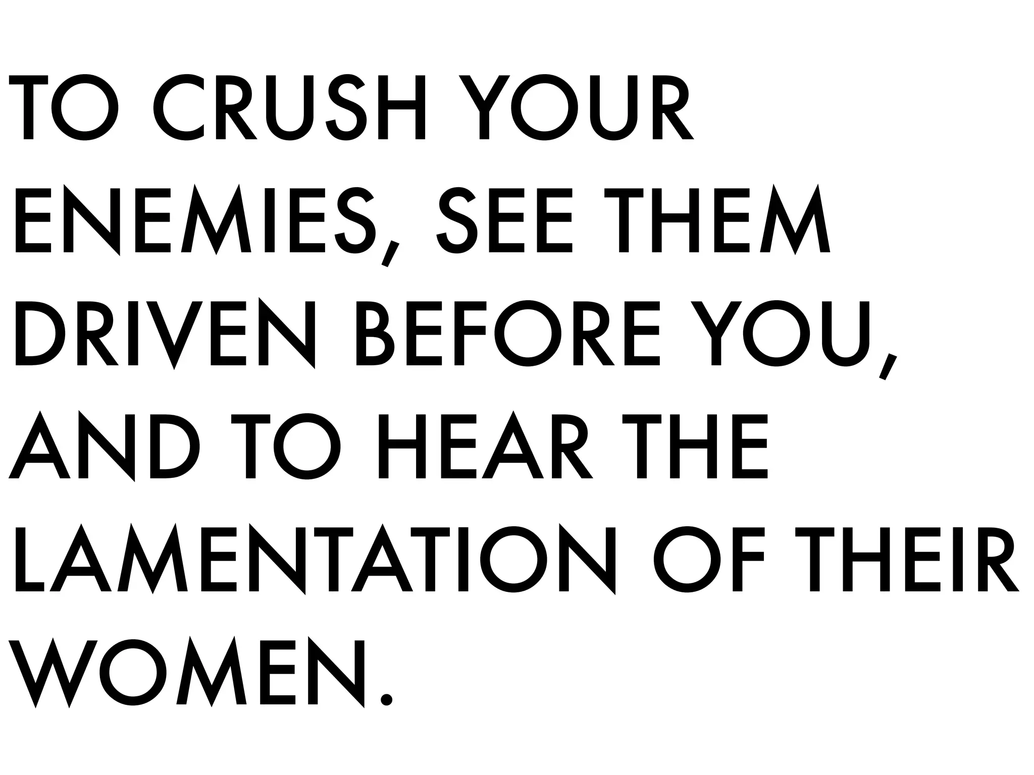 TO CRUSH YOUR
ENEMIES, SEE THEM
DRIVEN BEFORE YOU,
AND TO HEAR THE
LAMENTATION OF THEIR
WOMEN.
 