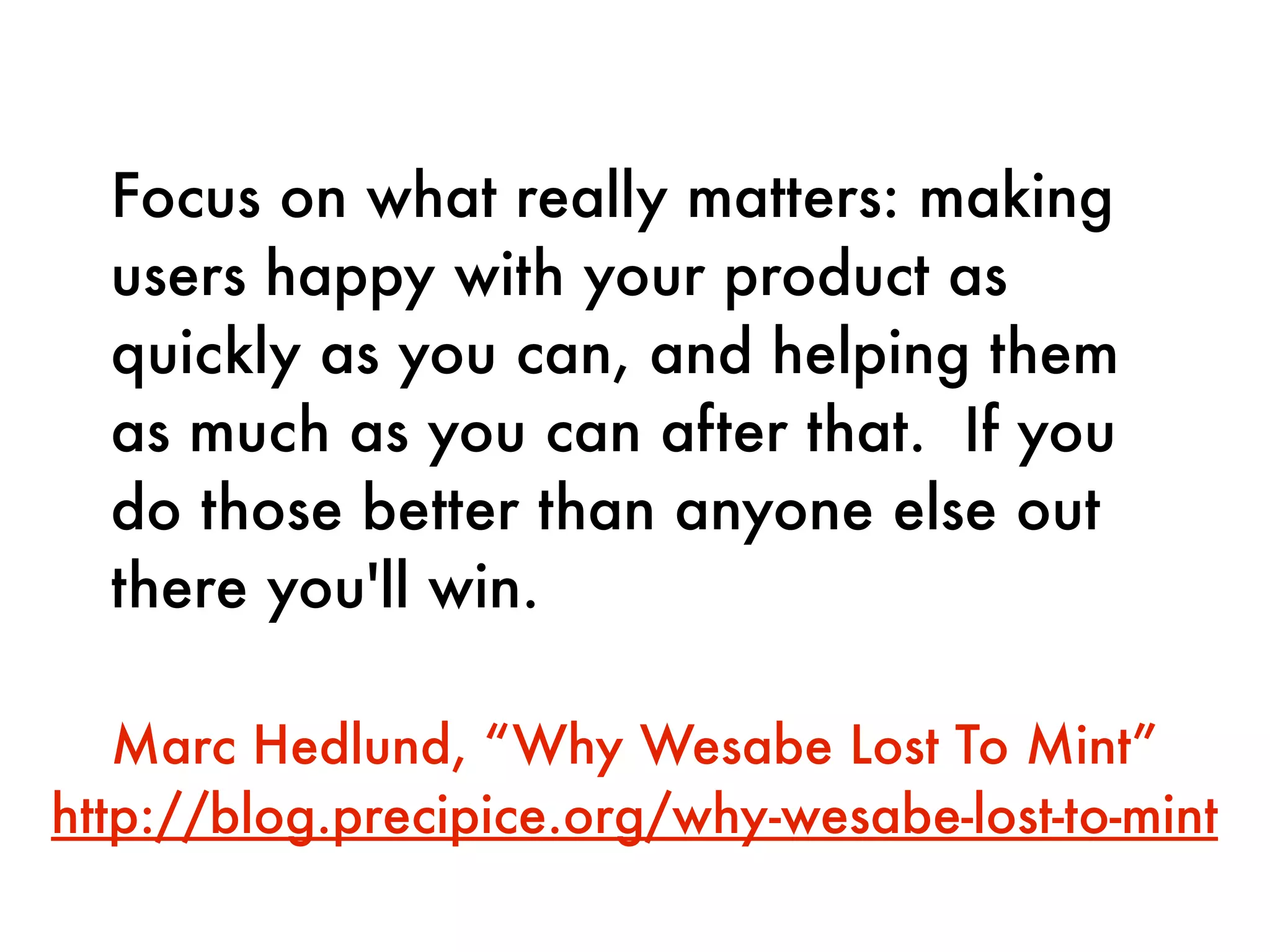 Focus on what really matters: making
  users happy with your product as
  quickly as you can, and helping them
  as much as you can after that.  If you
  do those better than anyone else out
  there you'll win.

   Marc Hedlund, “Why Wesabe Lost To Mint”
http://blog.precipice.org/why-wesabe-lost-to-mint
 