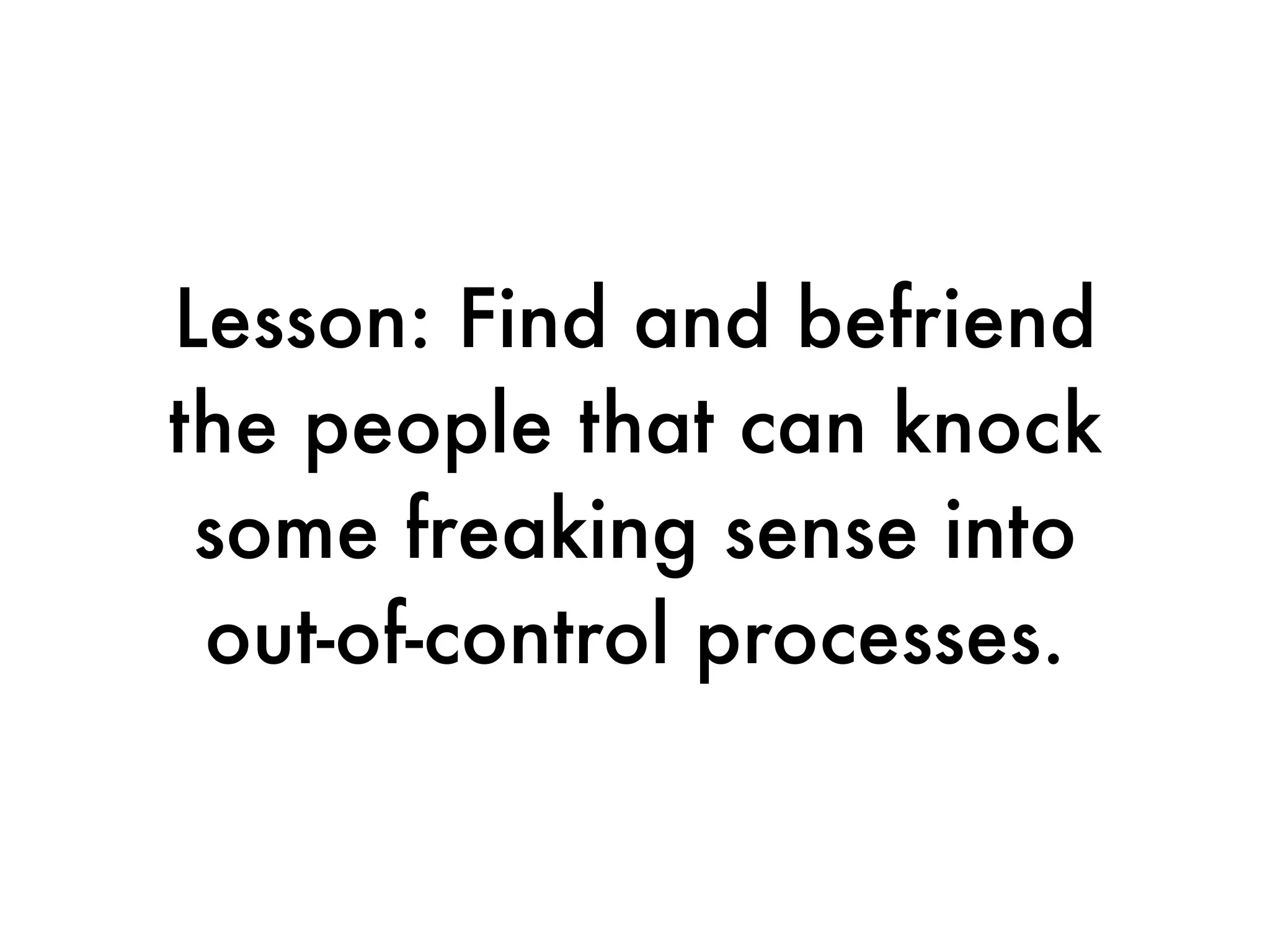 Lesson: Find and befriend
the people that can knock
 some freaking sense into
 out-of-control processes.
 