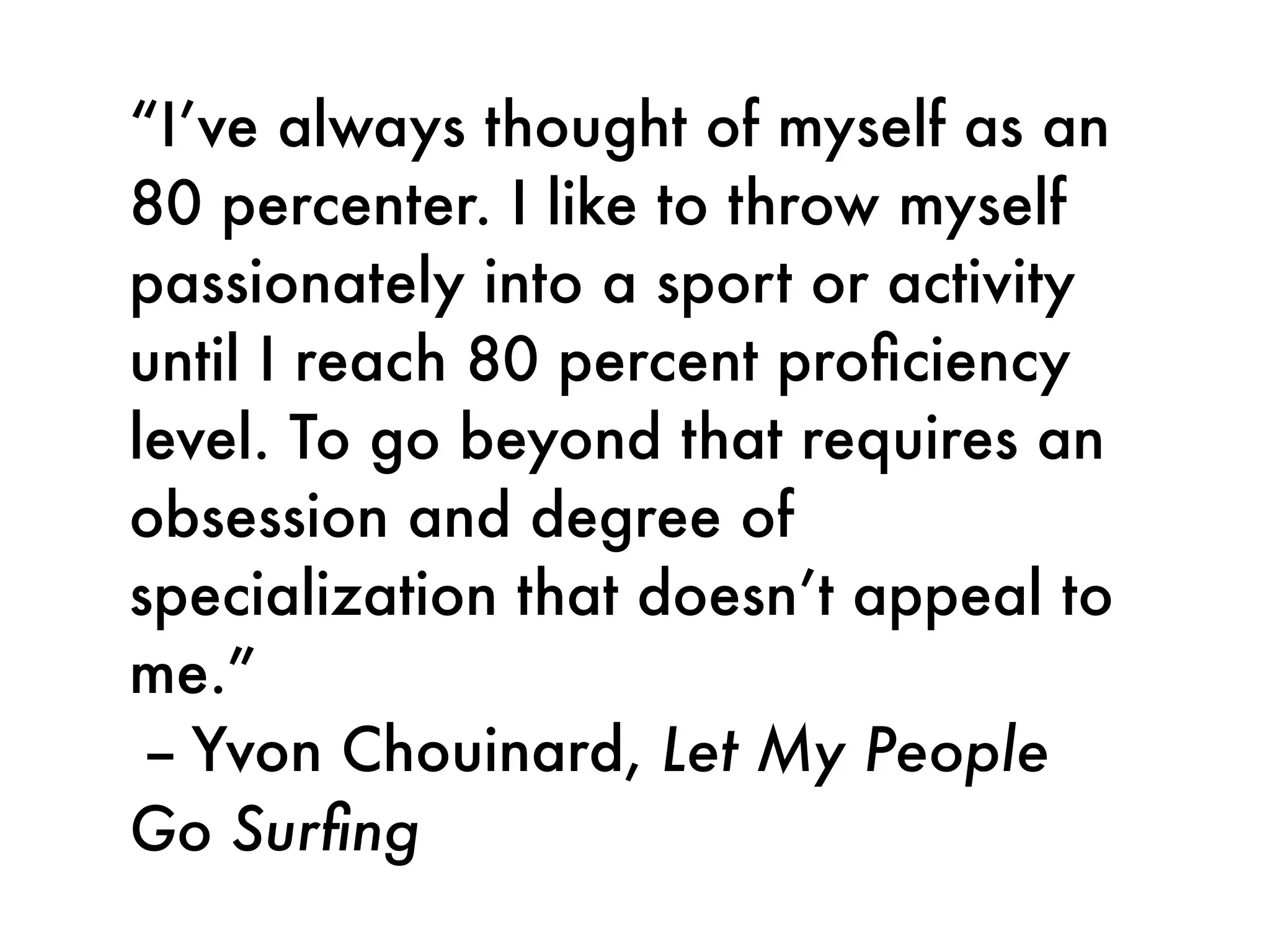 “I’ve always thought of myself as an
80 percenter. I like to throw myself
passionately into a sport or activity
until I reach 80 percent proﬁciency
level. To go beyond that requires an
obsession and degree of
specialization that doesn’t appeal to
me.”
 -- Yvon Chouinard, Let My People
Go Surﬁng
 
