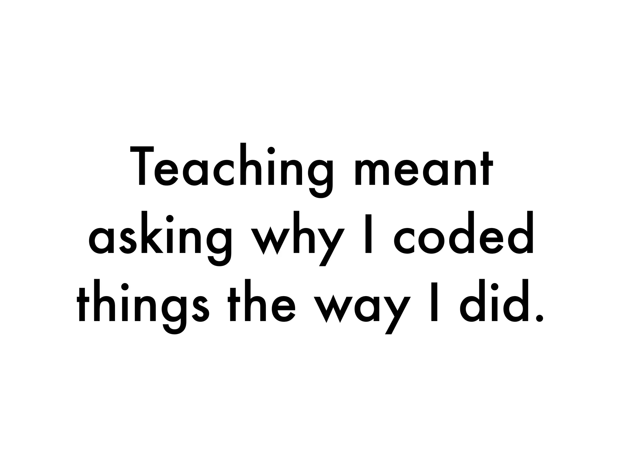 Teaching meant
 asking why I coded
things the way I did.
 