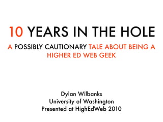 10 YEARS IN THE HOLE
A POSSIBLY CAUTIONARY TALE ABOUT BEING A
           HIGHER ED WEB GEEK




                Dylan Wilbanks
            University of Washington
         Presented at HighEdWeb 2010
 