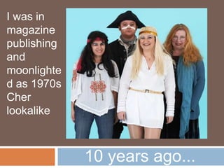 10 years ago...
I was in
magazine
publishing
and
moonlighted
as 1970s
Cher
lookalike
 