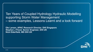 Ten Years of Coupled Hydrology Hydraulic Modelling 
supporting Storm Water Management 
– some examples, Lessons Learnt and a look forward 
Ole Larsen, APAC Research Director, DHI Singapore 
Stephen J Flood, Senior Engineer, DHI UK 
Nick Elderfield, MD DHI UK 
© DHI 
 