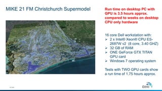 MIKE 21 FM Christchurch Supermodel 
© DHI 
Run time on desktop PC with 
GPU is 3.5 hours approx. 
compared to weeks on desktop 
CPU only hardware 
16 core Dell workstation with: 
 2 x Intel® Xeon® CPU ES- 
2687W v2 (8 core, 3.40 GHZ) 
 32 GB of RAM 
 ONE GeForce GTX TITAN 
GPU card 
 Windows 7 operating system 
Tests with TWO GPU cards show 
a run time of 1.75 hours approx. 
 