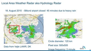 Local Area Weather Radar aka Hydrology Radar 
18. August 2010 - Billund airport closed 45 minutes due to heavy rain 
30 
Circle diameter: 120 km 
Pixel size: 500x500 
Image frequency: 5 minute 
Data from Vejle LAWR, DK 
 