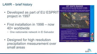 31 
LAWR – brief history 
• Developed as part of EU ESPRIT 
project in 1997 
• First installation in 1998 – now 
40+ worldwide 
− One nationwide network in El Salvador 
• Designed for high resolution 
precipitation measurement over 
small areas 
 