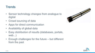 Trends 
• Sensor technology changes from analogue to 
© DHI 
digital 
• Crowd sourcing of data 
• Apps for direct communication 
• Availability of global data 
• Easy distribution of results (databases, portals, 
web...) 
• Enough challenges for the future – but different 
from the past 
 