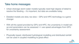 Take home messages 
• Urban drainage storm water models typically need high degree of detail to 
resolve the flooding – it’s important, but data are available today 
• Detailed models are slow, too slow – GPU and HPC technology is a game 
changer 
• With all this speed provided by GPU and HPC, the uncertainty in model set-up 
and parameters can be assessed => use speed advantages from GPU 
for uncertainty assessment 
• Physically based, distributed hydrological modelling and distributed rainfall 
can be used in coupled modelling to great effect 
 