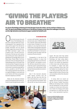 “Giving the players
air to breathe”
As a former Bundesliga professional, Dr Uwe Harttgen knows the wishes, worries and fears of players very
well. The sports psychologist and Director of the Bremen Academy writes about the challenges on the pitch
and the high demands on professional support outside the football world.
Success at school stimulates success
on the pitch. Support with homework
is therefore an integral part of talent
promotion.
Overthelasttenyearstheacad-
emies of the Bundesliga clubs
have seen a rapid and, above all, success-
ful development. The co-operation of the
clubs and the support from the German
Football Association and the German
Football League have ensured that foot-
ball ‘Made in Germany’ is again a mark
of quality in 2011. The most recent per-
formances of the German men’s national
team and the junior teams underline this
development. Increasingly, talents such as
Mario Götze, Thomas Müller, Toni Kroos
and FlorianTrinks are making the leap into
the Bundesliga and are on the radar of top
internationalclubs.Thegeneralsetupmay
varyfromclubtoclub,buttheoverallgoals
are the same: to promote young talent as
much as possible on and off the pitch.
Thus training programmes have improved
to a significant degree in recent years and
social relations with these young people
have been stepped up on all levels.
Above all, the interaction between
schools and football has been further per-
fected,tomeetthehighdemandsmadeof
our ‘junior staff members’ regarding their
personal career plans. At Werder Bremen
we co-operate closely with Obervieland,
an elite school of football. For us at the
academy, it is very important that the de-
mandsmadeonyoungpeopleineducation
oremploymentgohandinhandwiththose
of professional football. It is necessary to
continually provide the ­players with new
incentives, off and on the pitch.
Consequently, it is the task of the
Bundesliga academies to ensure that
young people get the best out of this two-
track approach, and graduate success-
fully. We have observed that success in
school also results in good performances
on the pitch. This is why we want to offer
theboysthebestpossibleenvironmentin
which to grow.
Even if this two-track education
­model requires sacrifices from the
­players, who then have only little free
time, school education is, up to a certain
age, more important than football. That’s
why we offer our boys the best ­possible
support. We have hired Ingo Goetze
who holds an MA in Teaching and Sports
­Psychology and helps young players
both with their education, both on and
off pitch. This includes the organisation
of after-school clubs and help sessions
for homework, or support with tasks
aimed at developing certain skills. And
the feedback we are getting from them
is that they positively enjoy these chal-
lenges and want to show us that yes, they
can successfully combine their education
with football.
A survey, which we carried out
­together with the University of Bremen
and the German Football Association
(DFB) and will develop further, revealed
that the development of one’s personal-
ity takes on a central role in the promo-
tion of talent. Our findings confirm what
we ­experience on a daily basis with the
boys  – a clear improvement in perform-
433academy places
by Dr Uwe Harttgen
Guest contribution Dr Uwe Harttgen20
 