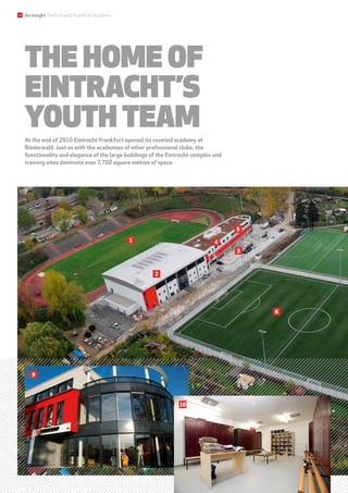 2
6
The home of
Eintracht’s
youth team
At the end of 2010 Eintracht Frankfurt opened its coveted academy at
Riederwald. Just as with the academies of other professional clubs, the
functionality and elegance of the large buildings of the Eintracht complex and
training sites dominate over 7,700 square metres of space.
3
1 4
5
3
9
10
24 An insightThe Eintracht Frankfurt Academy
 