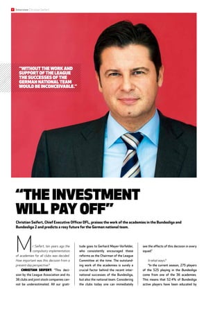 “The investment
will pay off”
Christian Seifert, Chief Executive Officer DFL, praises the work of the academies in the Bundesliga and
Bundesliga 2 and predicts a rosy future for the German national team.
Mr Seifert, ten years ago the
compulsory implementation
of academies for all clubs was decided.
How important was this decision from a
present-day perspective?
Christian Seifert: “This deci-
sion by the League Association and its
36 clubs and joint stock companies can-
not be underestimated. All our grati-
tude goes to Gerhard Mayer-Vorfelder,
who consistently encouraged these
reforms as the Chairman of the League
Committee at the time. The outstand-
ing work of the academies is surely a
crucial factor behind the recent inter-
national successes of the Bundesliga,
but also the national team. Considering
the clubs today one can immediately
see the effects of this decision in every
squad.”
In what ways?
“In the current season, 275 players
of the 525 playing in the Bundesliga
come from one of the 36 academies.
This means that 52.4% of Bundesliga
active players have been educated by
“Without the work and
support of the League
the successes of the
German national team
would be inconceivable.”
6 Interview Christian Seifert
 