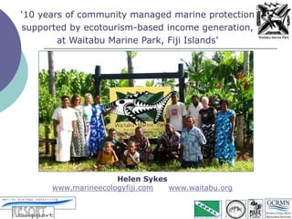 Helen Sykes
www.marineecologyfiji.com www.waitabu.org
‘10 years of community managed marine protection
supported by ecotourism-based income generation,
at Waitabu Marine Park, Fiji Islands’
 