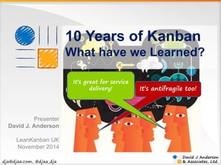 dja@djaa.com, @djaa_dja 
10 Years of Kanban 
What have we Learned? 
It’s antifragile too! 
It’s great for service 
delivery! 
Presenter 
David J. Anderson 
LeanKanban UK 
November 2014 
 