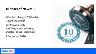 10 Years of NewMR
What has changed? What has
stayed the same?
Ray Poynter with:
Sue York, Navin Williams,
Shobha Prasad, Brian Fine
8 December 2020
 