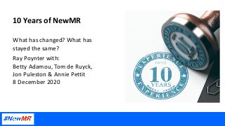 10 Years of NewMR
What has changed? What has
stayed the same?
Ray Poynter with:
Betty Adamou, Tom de Ruyck,
Jon Puleston & Annie Pettit
8 December 2020
 