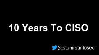 10 Years To CISO
@stuhirstinfosec
 