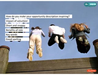 How do you make your opportunity description inspiring? 
Impact of volunteer
Short and snappy
Benefits of role
Key words
Good spelling
 