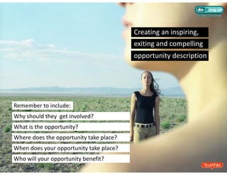 Creating an inspiring,
                                         exiting and compelling
                                         exiting and compelling
                                         opportunity description




Remember to include:
Why should they  get involved?
What is the opportunity?
Where does the opportunity take place?
When does your opportunity take place?
Who will your opportunity benefit?
 