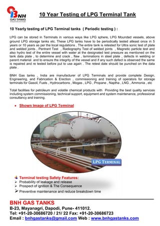 10 Year Testing of LPG Terminal Tank 
10 Yearly testing of LPG Terminal tanks ( Periodic testing ) : 
LPG can be stored in Terminals in various ways like LPG sphere, LPG Mounded vessels, above 
ground LPG storage tanks etc. These LPG tanks have to be periodically tested atleast once in 5 
years or 10 years as per the local regulations . The entire tank is retested for Ultra sonic test of plate 
and welded joints , Pentrant Test , Radiography Test of welded joints , Magnetic particle test and 
also hydro test of the entire vessel with water at the designated test pressure as mentioned on the 
tank data plate , to determine and crack , flaw , laminations in steel plate , defects in welding or 
parent material and to ensure the integrity of the vessel and if any such defect is observed the same 
is repaired and re tested before put to use again . The retest date should be punched on the data 
plate . 
BNH Gas tanks , India are manufacturer of LPG Terminals and provide complete Design, 
Engineering, and Fabrication & Erection , commissioning and training of operators for storage 
terminals for Gasoil, Fuels , Hydrocarbons , Mogas , LPG , Propane , Naptha , LNG , Ammonia , etc 
Total facilities for petroleum and volatile chemical products with Providing the best quality services 
including system commissioning, technical support, equipment and system maintenance, professional 
consultancy and training. 
 Shown Image of LPG Terminal 
Terminal testing Safety Features: 
LPG TERMINAL 
 Probability of leakage and release 
 Prospect of ignition & The Consequence 
 Preventive maintenance and reduce breakdown time 
_____________________________________________ 
BNH GAS TANKS 
B-23, Mayanagri, Dapodi, Pune- 411012. 
Tel: +91-20-30686720 / 21/ 22 Fax: +91-20-30686723 
Email : bnhgastanks@gmail.com Web : www.bnhgastanks.com 
