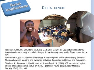 DIGITAL DEVIDE
Tondeur, J., Sinnaeve I., Van Houtte, M., & van Braak, J. (2011). ICT as cultural capital:
effects of socioeconomic status on the ICT profile of young people. New Media &
Society, 13(1), 151-168
Tondeur, J., Bill, M., Smulders, M., Krug, D., & Zhu, C. (2013). Capacity building for ICT
integration in secondary schools in Kenya: An exploratory case study. Paper presented at
ISATT.
Tondeur et al. (2014). Gender differences in the computer profile of university students:
The gap between learning and everyday activities. Submitted in Gender and Education.
 