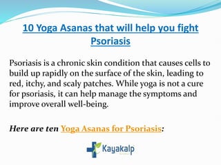 10 Yoga Asanas that will help you fight
Psoriasis
Psoriasis is a chronic skin condition that causes cells to
build up rapidly on the surface of the skin, leading to
red, itchy, and scaly patches. While yoga is not a cure
for psoriasis, it can help manage the symptoms and
improve overall well-being.
Here are ten Yoga Asanas for Psoriasis:
 