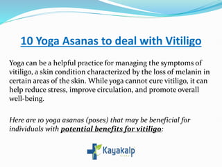 10 Yoga Asanas to deal with Vitiligo
Yoga can be a helpful practice for managing the symptoms of
vitiligo, a skin condition characterized by the loss of melanin in
certain areas of the skin. While yoga cannot cure vitiligo, it can
help reduce stress, improve circulation, and promote overall
well-being.
Here are 10 yoga asanas (poses) that may be beneficial for
individuals with potential benefits for vitiligo:
 