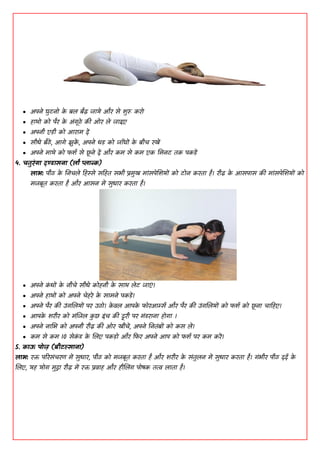  ाऄऩने घुिनॊ क
े फल फैढ़ जामे औय से िुरू कयॊ
 हाथॊ कॊ ऩैय क
े ाऄांगूठे की ओय ले जााआए
 ाऄऩनी एडी कॊ ाअयाभ दें
 सीधे फैठें, ाअगे झुक
ें , ाऄऩने धड कॊ जााँघों क
े फीच यखें
 ाऄऩने भाथे कॊ पिद से छ
ू ने दें औय कभ से कभ एक धभनि तक ऩकडें
4. चतुयंगा दण्डासना (िो प्लान्क)
िाब: ऩीठ क
े धनचले डहस्से सडहत सबी प्रभुख भाांसऩेशिमों कॊ िॊन कयता है। यीढ़ क
े ाअसऩास की भाांसऩेशिमों कॊ
भजफूत कयता है औय ाअसन भें सुधाय कयता है।
 ाऄऩने क
ां धों क
े नीचे सीधे कॊहनी क
े साथ लेि जाएां।
 ाऄऩने हाथों कॊ ाऄऩने चेहये क
े साभने ऩकडें।
 ाऄऩने ऩैय की ाईांगशलमों ऩय ाईठॊ। क
े वल ाअऩक
े पॊयाअर्म्द औय ऩैय की ाईांगशलमों कॊ पिद कॊ छ
ू ना चाडहए।
 ाअऩक
े ियीय कॊ भांशजल क
ु छ ाआांच की दूयी ऩय भांडयाना हॊगा ।
 ाऄऩने नाभब कॊ ाऄऩनी यीढ़ की ओय खींचें, ाऄऩने धनतांफों कॊ कस लें।
 कभ से कभ 10 सेक
ां ड क
े शलए ऩकडॊ औय डपय ाऄऩने ाअऩ कॊ पिद ऩय कभ कयें।
5. काऊ ऩॊज़ (फीटल्साना)
िाब: यि ऩरयसांचयण भें सुधाय, ऩीठ कॊ भजफूत कयता है औय ियीय क
े सांतुलन भें सुधाय कयता है। गांबीय ऩीठ ददद क
े
शलए, मह मॊग भुद्रा यीढ़ भें यि प्रवाह औय हीशलिंग ऩॊषक तत्व लाता है।
 