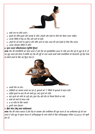  सबी चाय ऩय नीचे ाईतयॊ ।
 क
ू ल्हों कॊ सीधे क
ू ल्हों औय कलााइ क
े नीचे, कॊहनी औय क
ां धों क
े नीचे सेि ककमा जाना चाडहए।
 तिि स्थितत भें क
ें द्र का शसय औय पिद ऩय देखें।
 ाऄऩने ऩेि कॊ पिद ऩय डूफने दें औय सीधे ाअगे मा थॊडा ाउऩय की ओय देखने क
े शलए शसय ाईठाएां।
 तिि चोतयपा स्थितत भें लोिें।
6. सुप्त जठया ऩरयवतदनासना (सुपऩने ट्विस्ट)
िाब: ऩीठ की भाांसऩेशिमों कॊ स्ट्रेच कयता है औय यीढ़ कॊ ऩुनव्यदवस्थित कयता है। मडद ाअऩ ऩीठ ददद से जूझ यहे हैं, तॊ
मह भुद्रा ध्यान देने मॊग्य है क्योंकक मह यीढ़ की हड्डी क
े साथ चलने वाली सबी भाांसऩेशिमों कॊ प
ै लाएगी। ऩूये डदन डेस्क
ऩय फैठने वालों क
े शलए मह किस्ट ऩॊज़ है।
 ाऄऩनी ऩीठ ऩय लेि।
 हथेशलमों का साभना कयना ऩड यहा है, बुजाओां कॊ 'T' स्थितत भें बुजाओां से फाहय लाएाँ।
 दाडहने घुिने ऩय फाएां ऩैय कॊ यखते रृए, फाएां घुिने कॊ भॊडें।
 फाएां घुिने कॊ ियीय क
े दाईं ओय, घुभा यीढ़ औय ऩीठ क
े धनचले डहस्से ऩय यखें।
 क
ां धों कॊ पिद से सऩाि यखें।
 6-10 सााँस क
े शलए ऩकडॊ।
 दूसयी तयप दॊहयाएां।
7. बिज ऩॊज (सेतु फंधा सवाांगासन)
िाब: ऩीठ की ताकत फनाता है औय यीढ़ क
े स्वास्थ्य औय लचीलेऩन की यक्षा कयता है। मह लचीलाऩन ददद कॊ कभ
कयता है औय भुद्रा भें सुधाय कयता है। ककिस्नामुिूल क
े साथ लॊगों क
े शलए ककिस्नामुिूल तांत्रिका (sciatica) कॊ खुिी
देता है।
 