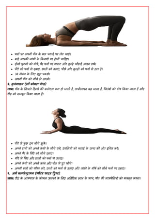  पिद ऩय ाऄऩनी ऩीठ क
े फल चिााइ ऩय लेि जाएां।
 फाहें ाअऩकी जाांघों क
े ककनायों ऩय हॊनी चाडहए।
 दॊनों घुिनों कॊ भॊडें, ऩैय पिद ऩय सऩाि औय क
ू ल्हे चोडााइ ाऄलग यखें।
 ऩैयों कॊ पिद से दफाएां, छाती कॊ ाईठाएां , ऩीछे औय क
ू ल्हों कॊ पिद से हिा दें।
 30 सेक
ां ड क
े शलए भुद्रा ऩकडॊ।
 ाऄऩनी ऩीठ कॊ नीचे ले ाअओ।
8. बुजंगासन (िो कॊफया ऩॊज़)
िाब: ऩीठ क
े धनचले डहस्से की कठॊयता कभ हॊ जाती है, लचीलाऩन फढ़ जाता है, धनतांफों कॊ िोंड ककमा जाता है औय
यीढ़ कॊ भजफूत ककमा जाता है।
 ऩैयों से क
ु छ ाआांच नीचे झुक
ें ।
 ाऄऩने हाथों कॊ ाऄऩने क
ां धों क
े नीचे यखें, ाईांगशलमों कॊ चिााइ क
े ाउऩय की ओय ाआांधगत कयें।
 ाऄऩने ऩैय क
े शसये कॊ नीचे दफाएां।
 धीये से शसय औय छाती कॊ पिद से ाईठाएां।
 ाऄऩने क
ां धों कॊ ाऄऩने कान औय ऩीठ से दूय खींचें।
 ाऄऩनी फाहों कॊ सीधा कयें, छाती कॊ पिद से ाईठाएां औय जाांघों क
े िीषद कॊ नीचे पिद ऩय दफाएां।
9. अधद भत्स्येन्द्रासन (सीटेड साइड ट्विस्ट)
िाब: यीढ़ क
े ाअसऩास क
े कॊभल ाउतकों क
े शलए ाऄततरयि लाब क
े साथ, ऩीठ की भाांसऩेशिमों कॊ भजफूत कयना।
 