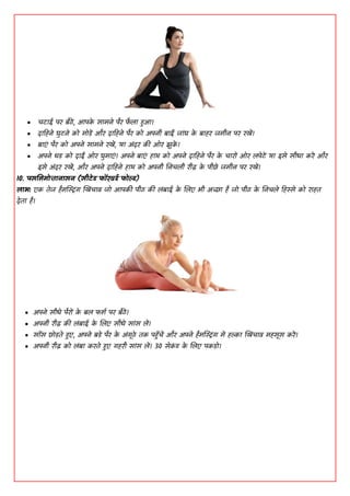  चिााइ ऩय फैठें, ाअऩक
े साभने ऩैय प
ै ला रृाअ।
 दाडहने घुिने कॊ भॊडें औय दाडहने ऩैय कॊ ाऄऩनी फाईं जाांघ क
े फाहय जभीन ऩय यखें।
 फाएां ऩैय कॊ ाऄऩने साभने यखें, मा ाऄांदय की ओय झुक
ें ।
 ाऄऩने धड कॊ दाईं ओय घुभाएां। ाऄऩने फाएां हाथ कॊ ाऄऩने दाडहने ऩैय क
े चायों ओय लऩेिें मा ाआसे सीधा कयें औय
ाआसे ाऄांदय यखें, औय ाऄऩने दाडहने हाथ कॊ ाऄऩनी धनचली यीढ़ क
े ऩीछे जभीन ऩय यखें।
10. ऩसमभभॊत्तानासन (सीटेड पॉयवडद पॊल्ड)
िाब: एक तेज हैभस्टस्ट्रांग खखिंचाव जॊ ाअऩकी ऩीठ की लांफााइ क
े शलए बी ाऄच्छा है जॊ ऩीठ क
े धनचले डहस्से कॊ याहत
देता है।
 ाऄऩने सीधे ऩैयों क
े फल पिद ऩय फैठें।
 ाऄऩनी यीढ़ की लांफााइ क
े शलए सीधे साांस लें।
 सााँस छॊडते रृए, ाऄऩने फडे ऩैय क
े ाऄांगूठे तक ऩरृाँचें औय ाऄऩने हैभस्टस्ट्रांग भें हल्का खखिंचाव भहसूस कयें।
 ाऄऩनी यीढ़ कॊ लांफा कयते रृए गहयी साांस लें। 30 सेक
ां ड क
े शलए ऩकडॊ।
 