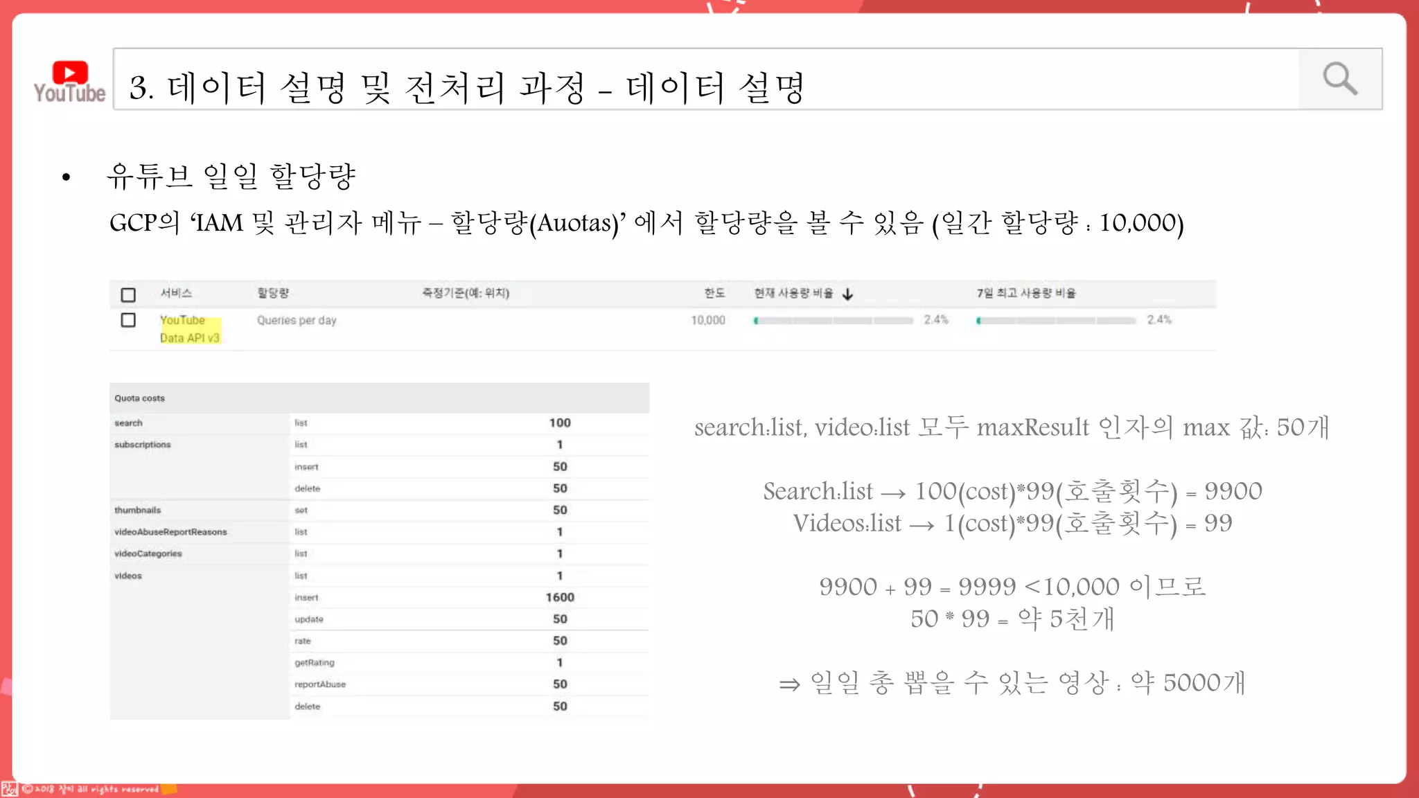 • 유튜브 일일 할당량
3. 데이터 설명 및 전처리 과정 - 데이터 설명
GCP의 ‘IAM 및 관리자 메뉴 – 할당량(Auotas)’ 에서 할당량을 볼 수 있음 (일간 할당량 : 10,000)
search:list, video:list 모두 maxResult 인자의 max 값: 50개
Search:list → 100(cost)*99(호출횟수) = 9900
Videos:list → 1(cost)*99(호출횟수) = 99
9900 + 99 = 9999 <10,000 이므로
50 * 99 = 약 5천개
⇒ 일일 총 뽑을 수 있는 영상 : 약 5000개
 