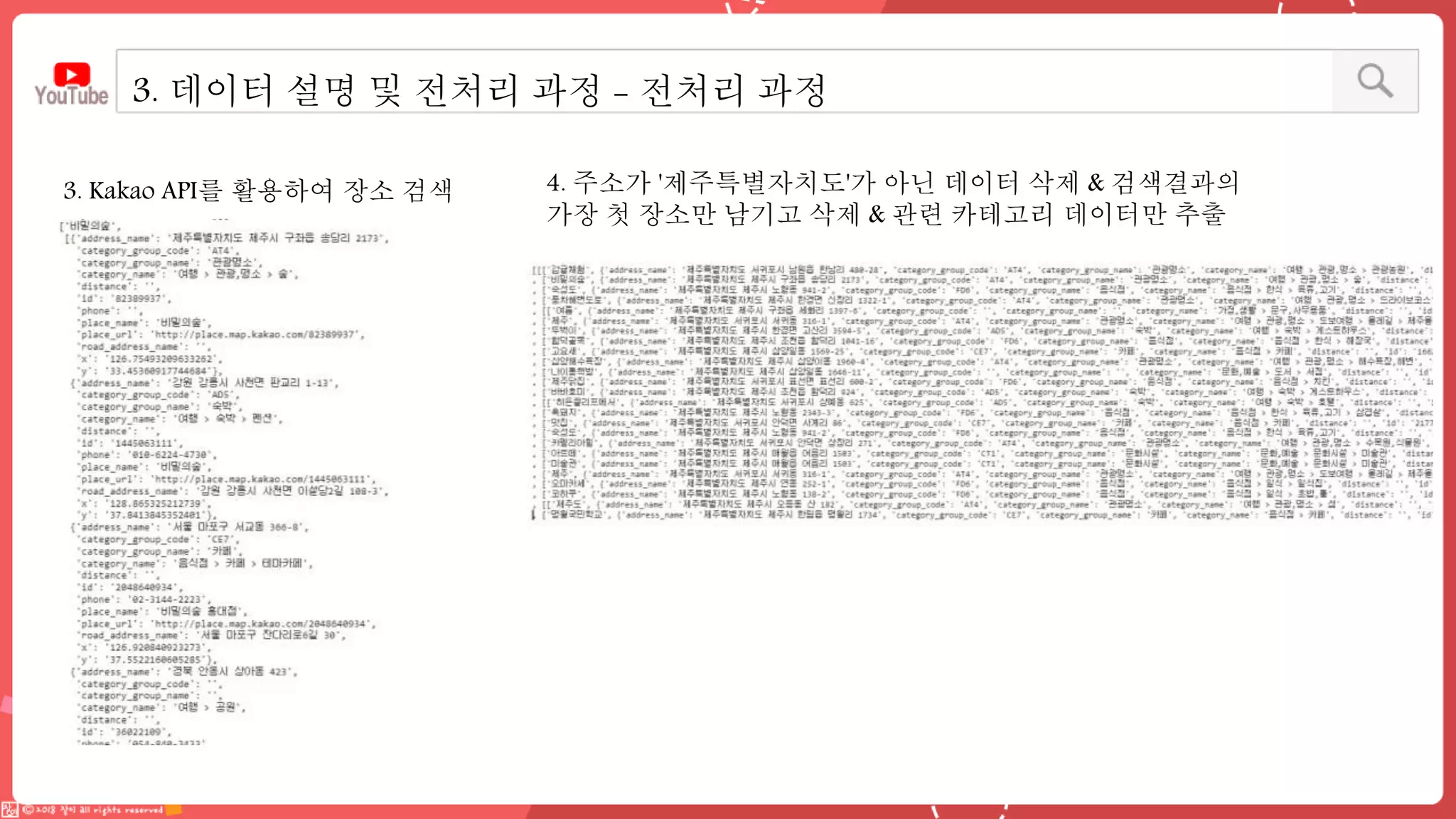 3. Kakao API를 활용하여 장소 검색 4. 주소가 '제주특별자치도'가 아닌 데이터 삭제 & 검색결과의
가장 첫 장소만 남기고 삭제 & 관련 카테고리 데이터만 추출
3. 데이터 설명 및 전처리 과정 - 전처리 과정
 