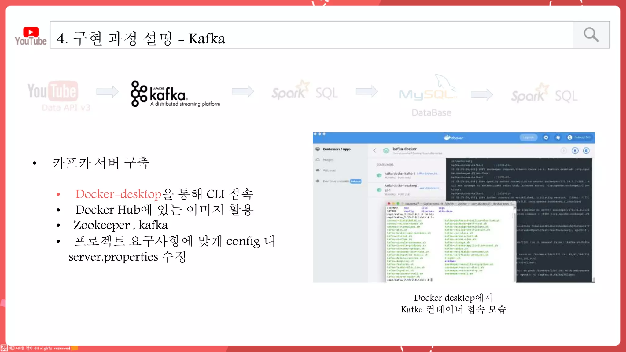 4. 구현 과정 설명 - Kafka
• 카프카 서버 구축
• Docker-desktop을 통해 CLI 접속
• Docker Hub에 있는 이미지 활용
• Zookeeper , kafka
• 프로젝트 요구사항에 맞게 config 내
server.properties 수정
Docker desktop에서
Kafka 컨테이너 접속 모습
 