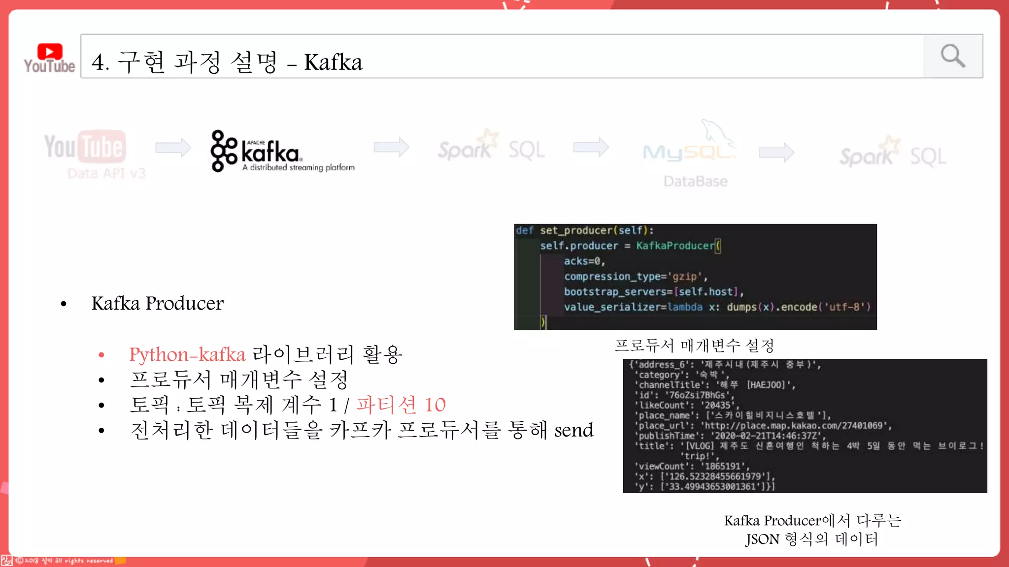4. 구현 과정 설명 - Kafka
• Kafka Producer
• Python-kafka 라이브러리 활용
• 프로듀서 매개변수 설정
• 토픽 : 토픽 복제 계수 1 / 파티션 10
• 전처리한 데이터들을 카프카 프로듀서를 통해 send
Kafka Producer에서 다루는
JSON 형식의 데이터
프로듀서 매개변수 설정
 