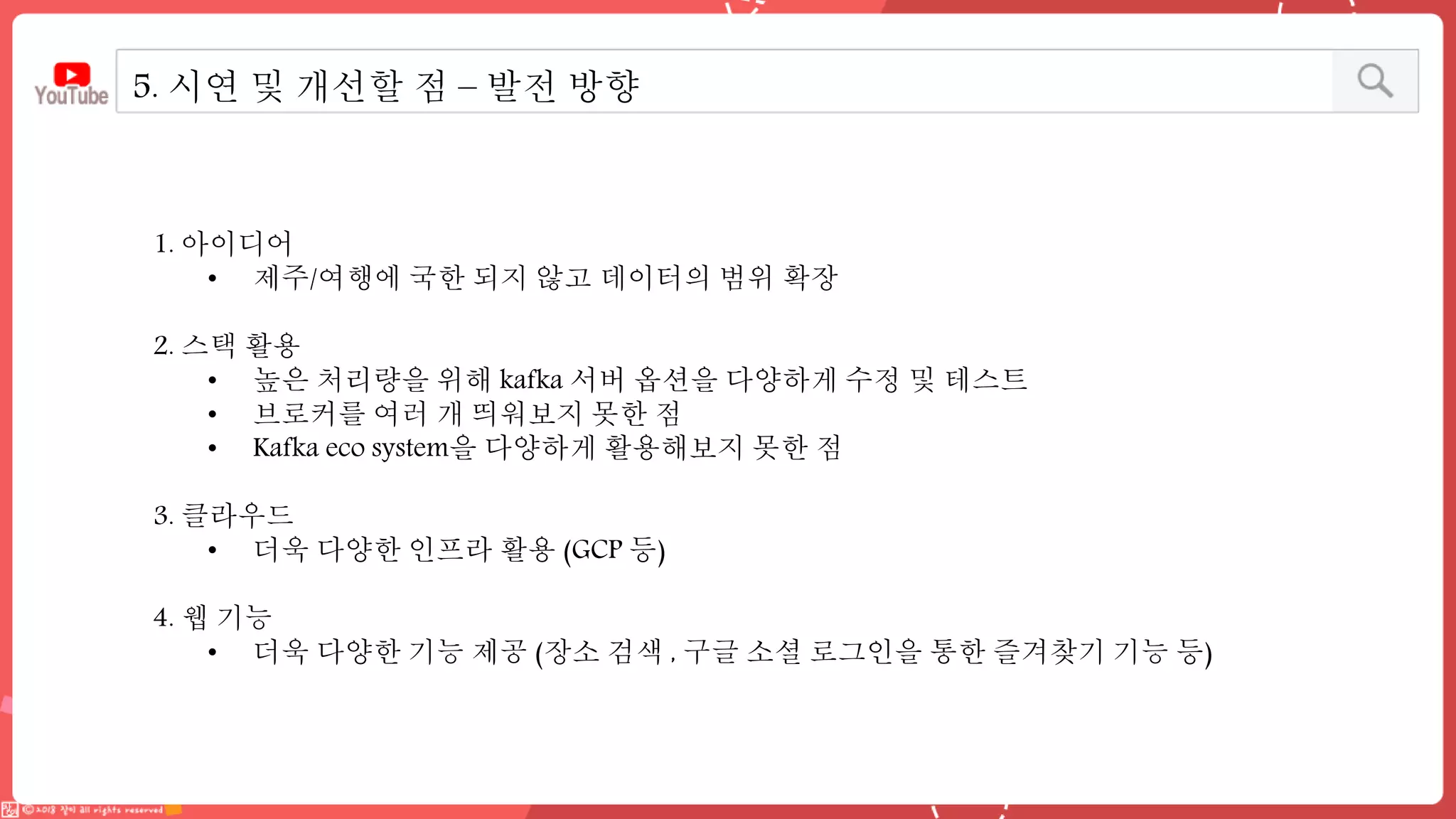 5. 시연 및 개선할 점 – 발전 방향
1. 아이디어
• 제주/여행에 국한 되지 않고 데이터의 범위 확장
2. 스택 활용
• 높은 처리량을 위해 kafka 서버 옵션을 다양하게 수정 및 테스트
• 브로커를 여러 개 띄워보지 못한 점
• Kafka eco system을 다양하게 활용해보지 못한 점
3. 클라우드
• 더욱 다양한 인프라 활용 (GCP 등)
4. 웹 기능
• 더욱 다양한 기능 제공 (장소 검색 , 구글 소셜 로그인을 통한 즐겨찾기 기능 등)
 