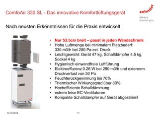 •Nur 53.5cm breit – passt in jeden Wandschrank 
•Hohe Luftmenge bei minimalem Platzbedarf: 330 m3/h bei 280 Pa ext. Druck 
•Leichtgewicht: Gerät 47 kg, Schalldämpfer 4.5 kg, Sockel 4 kg 
•Hygienisch einwandfreie Luftführung 
•Elektroeffizienz 0.26 W bei 290 m3/h und externem Druckverlust von 50 Pa 
•Feuchterückgewinnung bis 70% 
•Thermischer Wirkungsgrad über 80% 
•Hocheffiziente Schalldämmung 
•extrem leise EC-Ventilatoren 
•Kompakte Schalldämpfer auf Gerät abgestimmt 
ComfoAir 330 SL - Das innovative Komfortlüftungsgerät 
Nach neusten Erkenntnissen für die Praxis entwickelt 
13.10.2014 
11  