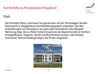 Komfortlüftung Praxisbeispiel Roggliswil 
Der Architekt Heinz Luternauer hat gemeinsam mit der Scheidegger Sanitär- Heizung AG in Roggliswil ein Komfortlüftungsprojekt umgesetzt, das den Anforderungen von Minergie an ein gesundes Raumklima vollumfänglich Rechnung trägt. Die zu Recht hohen Ansprüche der Bauherrschaft an Komfort, Energieeffizienz, Hygiene, Schall und Brandschutz wurden unter Einsatz innovativer Technik kostengünstig in die Praxis umgesetzt. 
Fazit 
13.10.2014 
16  