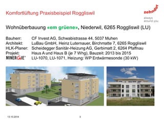 Komfortlüftung Praxisbeispiel Roggliswil 
Bauherr: CF Invest AG, Schwabistrasse 44, 5037 Muhen 
Architekt: LuBau GmbH, Heinz Luternauer, Birchmatte 7, 6265 Roggliswil 
HLK-Planer: Scheidegger Sanitär-Heizung AG, Gerbimatt 2, 6264 Pfaffnau 
Projekt: Haus A und Haus B (je 7 Whg), Bauzeit: 2013 bis 2015 
Minergie: LU-1070, LU-1071, Heizung: WP Erdwärmesonde (30 kW) 
Wohnüberbauung «em grüene», Niederwil, 6265 Roggliswil (LU) 
13.10.2014 
3  