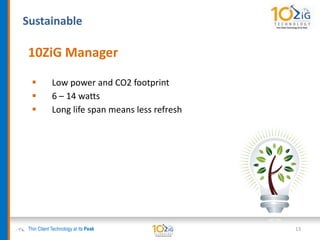 Sustainable
Thin Client Technology at its Peak 13
10ZiG Manager
 Low power and CO2 footprint
 6 – 14 watts
 Long life span means less refresh
 