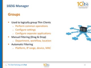 10ZiG Manager
Thin Client Technology at its Peak
Groups
 Used to logically group Thin Clients
 Perform common operations
 Configure settings
 Configure separate applications
 Manual Filtering (Drag & Drop)
 Department, workflow, location
 Automatic Filtering
 Platform, IP range, device, MAC
20
 