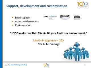  Local support
 Access to developers
 Customisation
Support, development and customisation
Thin Client Technology at its Peak 28
“10ZiG make our Thin Clients fit your End User environment.”
Martin Pladgeman – CEO
10ZiG Technology
 