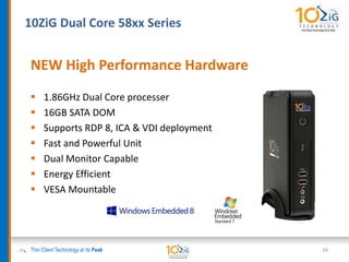 10ZiG Dual Core 58xx Series
Thin Client Technology at its Peak 34
NEW High Performance Hardware
 1.86GHz Dual Core processer
 16GB SATA DOM
 Supports RDP 8, ICA & VDI deployment
 Fast and Powerful Unit
 Dual Monitor Capable
 Energy Efficient
 VESA Mountable
 