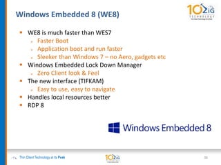 Thin Client Technology at its Peak
 WE8 is much faster than WES7
 Faster Boot
 Application boot and run faster
 Sleeker than Windows 7 – no Aero, gadgets etc
 Windows Embedded Lock Down Manager
 Zero Client look & Feel
 The new interface (TIFKAM)
 Easy to use, easy to navigate
 Handles local resources better
 RDP 8
36
Windows Embedded 8 (WE8)
 